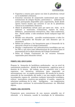 Capacitar a tutores para operar con éxito la plataforma virtual
    en la modalidad a distancia.
   Concretar convenios de cooperación institucional para ocupar
    instalaciones de colegios fiscales, particulares o ambientes de
    juntas parroquiales disponibles para capacitación, desde donde
    operen tutores locales que asesoren el uso de la plataforma
    virtual en la modalidad a distancia.
   Afinar la plataforma virtual, para que opere con éxito, en lo
    referente a: matriculas, evaluaciones, registro de notas,
    biblioteca, presentaciones interactivas, chat, video conferencia,
    foro. Dando cabida a todo estudiante desde cualquier lugar del
    mundo.
   Brindar una educación accesible económicamente a todos los
    niveles marginados del Ecuador por más distantes que se
    encuentren.
   Definir las políticas y los lineamientos para el desarrollo de la
    educación virtual en el colegio Continental.
   Diseñar e implementar una infraestructura tecnológica que use
    las TICs y que sirva como infraestructura de uso común para el
    mejoramiento de la oferta docente del Colegio Continental
   Dotar al Colegio Continental de los recursos humanos
    capacitados para educación virtual.


PERFIL DEL EDUCANDO.

Propone la formación de bachilleres profesionales con un nivel de
conocimiento productivo, dotado de herramientas cognitivas para el
dominio de la técnica del trabajo, que les permitirá vivir y auto
superarse, con iniciativas intrínsecas para emprender en
microempresas, con un amplio conocimiento del mundo de la ciencia,
conocedor de las necesidades del medio y con una amplia cultura de
investigación, capaces de asimilara cualquier innovación tecnológica,
críticos, innovadores, creativos que propicien el cambio, capaces de
solucionar problemas de la vida, inteligentes, con competencias
cognitivas para continuar la universidad Ecuatoriana sin dificultad
alguna.

PERFIL DEL DOCENTE.

Competente para comunicarse de una manera amigable con el
educando a la distancia, usando la tecnología de la informática.



                               Página 5
 