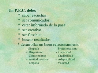 Un P.E.C. debe:
* saber escuchar
* ser comunicador
* estar informado de lo pasa
* ser creativo
* ser flexible
* buscar resultados
* desarrollar un buen relacionamiento:
- Simpatía - Profesionalismo
- Disposición - Capacidad
- Conocimiento - Credibilidad
- Actitud positiva - Adaptabilidad
- Empatía - Voluntad
 