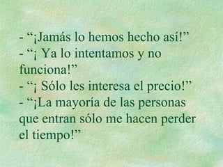 - “¡Jamás lo hemos hecho así!”
- “¡ Ya lo intentamos y no
funciona!”
- “¡ Sólo les interesa el precio!”
- “¡La mayoría de las personas
que entran sólo me hacen perder
el tiempo!”
 