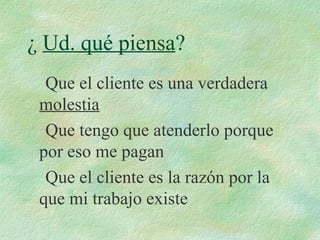 ¿ Ud. qué piensa?
Que el cliente es una verdadera
molestia
Que tengo que atenderlo porque
por eso me pagan
Que el cliente es la razón por la
que mi trabajo existe
 