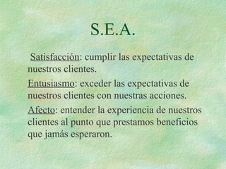 S.E.A.
Satisfacción: cumplir las expectativas de
nuestros clientes.
Entusiasmo: exceder las expectativas de
nuestros clientes con nuestras acciones.
Afecto: entender la experiencia de nuestros
clientes al punto que prestamos beneficios
que jamás esperaron.
 