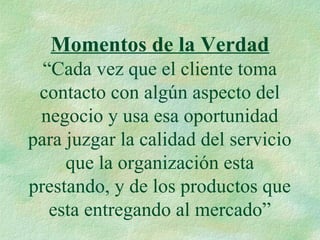 Momentos de la Verdad
“Cada vez que el cliente toma
contacto con algún aspecto del
negocio y usa esa oportunidad
para juzgar la calidad del servicio
que la organización esta
prestando, y de los productos que
esta entregando al mercado”
 