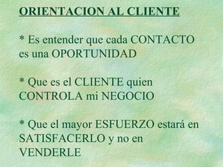 ORIENTACION AL CLIENTE
* Es entender que cada CONTACTO
es una OPORTUNIDAD
* Que es el CLIENTE quien
CONTROLA mi NEGOCIO
* Que el mayor ESFUERZO estará en
SATISFACERLO y no en
VENDERLE
 