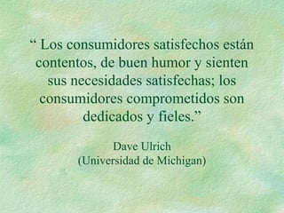 “ Los consumidores satisfechos están
contentos, de buen humor y sienten
sus necesidades satisfechas; los
consumidores comprometidos son
dedicados y fieles.”
Dave Ulrich
(Universidad de Michigan)
 
