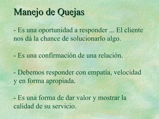 Manejo de QuejasManejo de Quejas
- Es una oportunidad a responder ... El cliente
nos dá la chance de solucionarlo algo.
- Es una confirmación de una relación.
- Debemos responder con empatía, velocidad
y en forma apropiada.
- Es una forma de dar valor y mostrar la
calidad de su servicio.
 