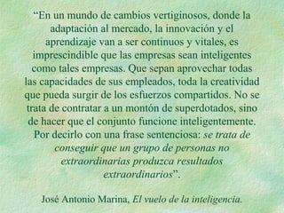 “En un mundo de cambios vertiginosos, donde la
adaptación al mercado, la innovación y el
aprendizaje van a ser continuos y vitales, es
imprescindible que las empresas sean inteligentes
como tales empresas. Que sepan aprovechar todas
las capacidades de sus empleados, toda la creatividad
que pueda surgir de los esfuerzos compartidos. No se
trata de contratar a un montón de superdotados, sino
de hacer que el conjunto funcione inteligentemente.
Por decirlo con una frase sentenciosa: se trata de
conseguir que un grupo de personas no
extraordinarias produzca resultados
extraordinarios”.
José Antonio Marina, El vuelo de la inteligencia.
 