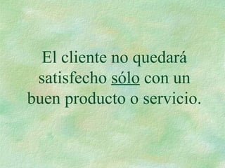 El cliente no quedará
satisfecho sólo con un
buen producto o servicio.
 