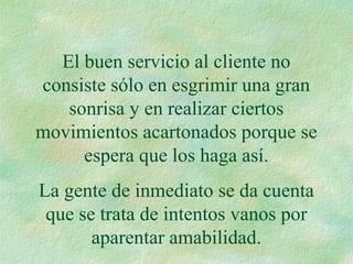 El buen servicio al cliente no
consiste sólo en esgrimir una gran
sonrisa y en realizar ciertos
movimientos acartonados porque se
espera que los haga así.
La gente de inmediato se da cuenta
que se trata de intentos vanos por
aparentar amabilidad.
 