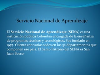 Servicio Nacional de Aprendizaje
El Servicio Nacional de Aprendizaje (SENA) es una
institución pública Colombia encargada de la enseñanza
de programas técnicos y tecnológicos. Fue fundado en
1957. Cuenta con varias sedes en los 32 departamentos que
componen ese país. El Santo Patrono del SENA es San
Juan Bosco.
 