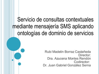 Rubi Madelin Borraz Castañeda Director: Dra. Azucena Montes Rendón Codirector:  Dr. Juan Gabriel González Serna Servicio de consultas contextuales mediante mensajería SMS aplicando ontologías de dominio de servicios 