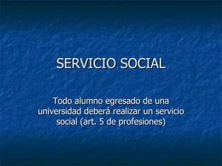 SERVICIO SOCIAL Todo alumno egresado de una universidad deberá realizar un servicio social (art. 5 de profesiones) 