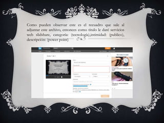 Como pueden observar este es el recuadro que sale al
adjuntar este archivo, entonces como titulo le daré servicios
web slidshare, categoría: (tecnología),intimidad: (publico),
descripción: (power point)
 