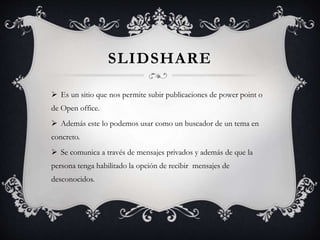SLIDSHARE
 Es un sitio que nos permite subir publicaciones de power point o
de Open office.
 Además este lo podemos usar como un buscador de un tema en
concreto.
 Se comunica a través de mensajes privados y además de que la
persona tenga habilitado la opción de recibir mensajes de
desconocidos.
 