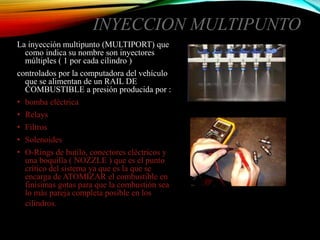 INYECCION MULTIPUNTO
La inyección multipunto (MULTIPORT) que
como indica su nombre son inyectores
múltiples ( 1 por cada cilindro )
controlados por la computadora del vehículo
que se alimentan de un RAIL DE
COMBUSTIBLE a presión producida por :
• bomba eléctrica
• Relays
• Filtros
• Solenoides
• O-Rings de butilo, conectores eléctricos y
una boquilla ( NOZZLE ) que es el punto
crítico del sistema ya que es la que se
encarga de ATOMIZAR el combustible en
finísimas gotas para que la combustión sea
lo más pareja completa posible en los
cilindros.
 