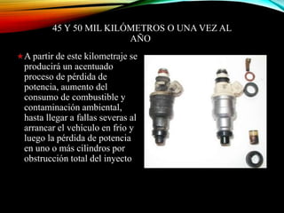 45 Y 50 MIL KILÓMETROS O UNA VEZ AL
AÑO
A partir de este kilometraje se
producirá un acentuado
proceso de pérdida de
potencia, aumento del
consumo de combustible y
contaminación ambiental,
hasta llegar a fallas severas al
arrancar el vehículo en frío y
luego la pérdida de potencia
en uno o más cilindros por
obstrucción total del inyecto
 