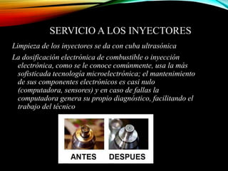 SERVICIO A LOS INYECTORES
Limpieza de los inyectores se da con cuba ultrasónica
La dosificación electrónica de combustible o inyección
electrónica, como se le conoce comúnmente, usa la más
sofisticada tecnología microelectrónica; el mantenimiento
de sus componentes electrónicos es casi nulo
(computadora, sensores) y en caso de fallas la
computadora genera su propio diagnóstico, facilitando el
trabajo del técnico
 