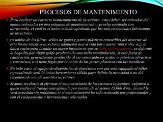 PROCESOS DE MANTENIMIENTO
Para realizar un correcto mantenimiento de inyectores, éstos deben ser retirados del
motor, colocados en una máquina de mantenimiento y prueba equipada con
ultrasonido, el cual es el único método aprobado por los más reconocidos fabricantes
de inyectores.
recambio de los filtros, sellos de goma y partes plásticas removibles del inyector, de
esta forma nuestros inyectores adquieren nueva vida para operar una y otra vez; la
única razón para instalar un nuevo inyector es que se dañe eléctricamente, se deforme
la boquilla por algún golpe producto de una mala manipulación, si está fuera de
calibración, generalmente producida al ser sumergido en ácidos o químicos abrasivos
y corrosivos, o si tiene fugas por la unión de las partes plásticas con las metálicas.
En todo caso, el equipo de diagnóstico de inyectores con que está equipado el taller
especializado será la única herramienta válida para definir la necesidad o no del
recambio de uno de nuestros inyectores.
Seamos recelosos al efectuar el mantenimiento de los costosos inyectores, exijamos a
quien realice el trabajo una garantía por escrito de al menos 15.000 Kms., la cual le
será expedida sin problemas si el mantenimiento ha sido realizado por profesionales y
con el equipamiento y herramientas adecuadas
 