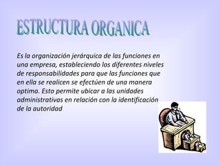 ESTRUCTURA ORGANICA Es   la organización jerárquica de las funciones en una empresa, estableciendo los diferentes niveles de responsabilidades para que las funciones que en ella se realicen se efectúen de una manera optima. Esto permite ubicar a las unidades administrativas en relación con la identificación de la autoridad  