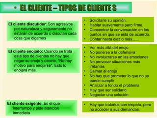 EL CLIENTE – TIPOS DE CLIENTE S   El cliente discutidor : Son agresivos por naturaleza y seguramente no estarán de acuerdo o discutan cada cosa que digamos  Solicitarle su opinión.  Hablar suavemente pero firme.  Concentrar la conversación en los puntos en que se está de acuerdo.  Contar hasta diez o más......  El cliente enojado:  Cuando se trata este tipo de clientes no hay que negar su enojo y decirle, "No hay motivo para enojarse". Esto lo enojará más.  Ver más allá del enojo  No ponerse a la defensiva  No involucrarse en las emociones  No provocar situaciones más irritantes  Calmar el enojo  No hay que prometer lo que no se puede cumplir  Analizar a fondo el problema  Hay que ser solidario  Negociar una solución  Hay que tratarlos con respeto, pero no acceder a sus demandas. El cliente exigente : Es el que interrumpe y pide atención inmediata  