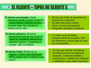 EL CLIENTE – TIPOS DE CLIENTE S   El cliente conversador : Estas personas pueden ocupar mucho de nuestro tiempo. Además de entrar a comprar algo, nos cuentan la historia de su vida.  No hay que tratar de sacárselo de encima de un plumazo Se debe demostrar interés  Tener un poco de paciencia Preguntas cerradas no abiertas  El cliente ofensivo : El primer pensamiento que se nos cruza al tratar con individuos ofensivos es volverse "irónico" o "ponerlos en vereda". ¡NO LO HAGA!.  Lo mejor es ser amables, excepcionalmente amables. Esto los descoloca y hacer bajar el nivel de confrontación.  El cliente infeliz : Entran en un negocio y hacen esta afirmación: "Estoy seguro que no tienen lo que busco".  No hay que intentar cambiarlos  Se debe procurar de mejorar la situación, mostrarse amable y comprensivo, tratando de colaborar y satisfacer lo que están buscando. 