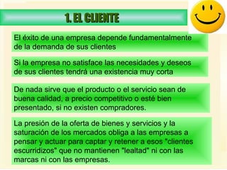 1. EL CLIENTE  El éxito de una empresa depende fundamentalmente de la demanda de sus clientes   Si la empresa no satisface las necesidades y deseos  de sus clientes tendrá una existencia muy corta   De nada sirve que el producto o el servicio sean de buena calidad, a precio competitivo o esté bien presentado, si no existen compradores.  La presión de la oferta de bienes y servicios y la saturación de los mercados obliga a las empresas a pensar y actuar para captar y retener a esos "clientes escurridizos" que no mantienen "lealtad" ni con las marcas ni con las empresas.  