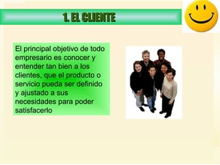 1. EL CLIENTE  El principal objetivo de todo  empresario es conocer y entender tan bien a los  clientes, que el producto o servicio pueda ser definido  y ajustado a sus necesidades para poder  satisfacerlo  