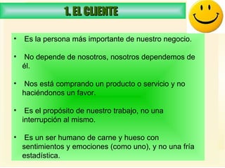 1. EL CLIENTE  Es la persona más importante de nuestro negocio.  No depende de nosotros, nosotros dependemos de él. Nos está comprando un producto o servicio y no haciéndonos un favor.  Es el propósito de nuestro trabajo, no una interrupción al mismo.  Es un ser humano de carne y hueso con sentimientos y emociones (como uno), y no una fría estadística.  