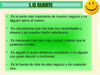 1. EL CLIENTE  Es la parte más importante de nuestro negocio y no alguien ajeno al mismo.  Es una persona que nos trae sus necesidades y deseos y es nuestra misión satisfacerlo.  Es merecedor del trato más cordial y atento que le podemos brindar.  Es alguien a quien debemos complacer y no alguien con quien discutir o confrontar.  Es la fuente de vida de este negocio y de cualquier otro.  