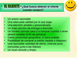 EL CLIENTE -  ¿Qué busca obtener el cliente  cuando compra?   Un precio razonable  Una adecuada calidad por lo que paga  Una atención amable y personalizada  Un buen servicio de entrega a domicilio  Un horario cómodo para ir a comprar (corrido o tener  abierto también el fin de semana)  Cierta proximidad geográfica, si fuera posible  Posibilidad de comprar a crédito (tarjeta o cheques)  Una razonable variedad de oferta, (marcas poco  conocidas junto a las líderes)  Un local cómodo y limpio 