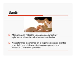 Sentir




  Mediante esta habilidad transmitamos empatía y
  aplanamos el camino a los buenos resultados.

  Nos referimos a ponernos en el lugar de nuestros clientes
  a sentir lo que el otro se siente con respecto a una
  situación o problema particular.
 