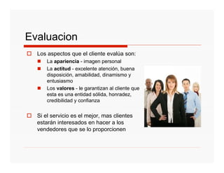 Evaluacion
  Los aspectos que el cliente evalúa son:
      La apariencia - imagen personal
      La actitud - excelente atención, buena
      disposición, amabilidad, dinamismo y
      entusiasmo
      Los valores - le garantizan al cliente que
      esta es una entidad sólida, honradez,
      credibilidad y confianza


  Si el servicio es el mejor, mas clientes
  estarán interesados en hacer a los
  vendedores que se lo proporcionen
 