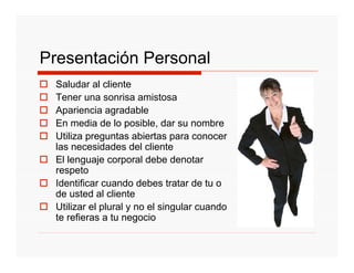 Presentación Personal
 Saludar al cliente
 Tener una sonrisa amistosa
 Apariencia agradable
 En media de lo posible, dar su nombre
 Utiliza preguntas abiertas para conocer
 las necesidades del cliente
 El lenguaje corporal debe denotar
 respeto
 Identificar cuando debes tratar de tu o
 de usted al cliente
 Utilizar el plural y no el singular cuando
 te refieras a tu negocio
 