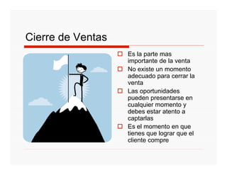 Cierre de Ventas
                   Es la parte mas
                   importante de la venta
                   No existe un momento
                   adecuado para cerrar la
                   venta
                   Las oportunidades
                   pueden presentarse en
                   cualquier momento y
                   debes estar atento a
                   captarlas
                   Es el momento en que
                   tienes que lograr que el
                   cliente compre
 