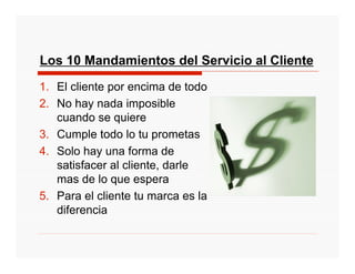 Los 10 Mandamientos del Servicio al Cliente
1. El cliente por encima de todo
2. No hay nada imposible
   cuando se quiere
3. Cumple todo lo tu prometas
4. Solo hay una forma de
   satisfacer al cliente, darle
   mas de lo que espera
5. Para el cliente tu marca es la
   diferencia
 