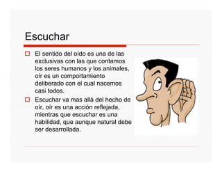 Escuchar
 El sentido del oído es una de las
 exclusivas con las que contamos
 los seres humanos y los animales,
 oír es un comportamiento
 deliberado con el cual nacemos
 casi todos.
 Escuchar va mas allá del hecho de
 oír, oír es una acción reflejada,
 mientras que escuchar es una
 habilidad, que aunque natural debe
 ser desarrollada.
 