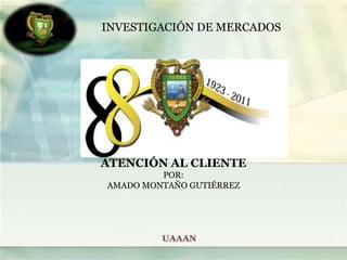 INVESTIGACIÓN DE MERCADOS ATENCIÓN AL CLIENTE POR: AMADO MONTAÑO GUTIÉRREZ UAAAN 