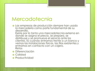 MercadotecniaLas empresas de producción siempre han usado la mercadería como parte fundamental de su desarrollo.Existe por lo tanto una mercadotecnia externa en donde se asigna el precio, se prepara, se distribuye y se promueve el servicio ante los clientes. Es cuando entramos frente a un banco y vemos las instalaciones físicas, las filas existentes y entramos en contacto con un cajero.RetosDiferenciaciónCalidadProductividad