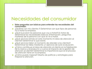 Necesidades del consumidorEstas preguntas son básicas para entender las necesidades del consumidor:¿Quiénes son mis clientes ? Determinar con que tipos de personas va a tratar la empresa.¿Qué buscaran las personas que voy a tratar? Es tratar de determinar las necesidades básicas (información, preguntas material) de la persona con que se ve a tratar.¿Qué servicios brinda en este momento mi área de atención al cliente? Determinar lo que existe.¿Qué servicios fallan al momento de atender a los clientes? Determinar las fallas mediante un ejercicio de auto evaluación.¿Cómo contribuye el área de atención al cliente en la fidelización de la marca y el producto y cual es el impacto de la gestión de atención al cliente? Determinar la importancia que es el proceso de atención tiene en la empresa.¿Cómo puedo mejorar? Diseño de políticas y estrategias para mejorar la atención.