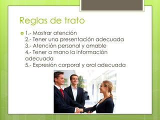 Reglas de trato1.- Mostrar atención2.- Tener una presentación adecuada3.- Atención personal y amable4.- Tener a mano la información adecuada5.- Expresión corporal y oral adecuada