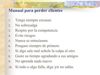 Manual para perder clientes

1.    Tenga siempre excusas
2.    No sobresalga
3.    Respire por la competencia
4.    Evite riesgos
5.    Nunca se entusiasme
6.    Pongase siempre de primero
7.    Si algo sale mal echele la culpa al otro
8.    Gaste su tiempo agradando a sus amigos
9.    No aprenda nada nuevo
10.   Si todo o algo falla, diga yo no sabia.
 