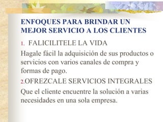 ENFOQUES PARA BRINDAR UN
MEJOR SERVICIO A LOS CLIENTES
1. FALICILITELE LA VIDA
Hagale fácil la adquisición de sus productos o
servicios con varios canales de compra y
formas de pago.
2.OFREZCALE SERVICIOS INTEGRALES
Que el cliente encuentre la solución a varias
necesidades en una sola empresa.
 