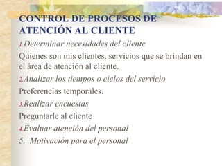 CONTROL DE PROCESOS DE
ATENCIÓN AL CLIENTE
1.Determinar  necesidades del cliente
Quienes son mis clientes, servicios que se brindan en
el área de atención al cliente.
2.Analizar los tiempos o ciclos del servicio
Preferencias temporales.
3.Realizar encuestas
Preguntarle al cliente
4.Evaluar atención del personal
5. Motivación para el personal
 