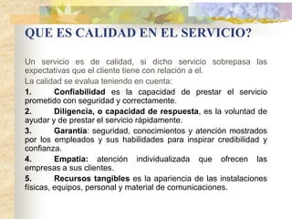 QUE ES CALIDAD EN EL SERVICIO?

Un servicio es de calidad, si dicho servicio sobrepasa las
expectativas que el cliente tiene con relación a el.
La calidad se evalua teniendo en cuenta:
1.       Confiabilidad es la capacidad de prestar el servicio
prometido con seguridad y correctamente.
2.       Diligencia, o capacidad de respuesta, es la voluntad de
ayudar y de prestar el servicio rápidamente.
3.       Garantía: seguridad, conocimientos y atención mostrados
por los empleados y sus habilidades para inspirar credibilidad y
confianza.
4.       Empatia: atención individualizada que ofrecen las
empresas a sus clientes.
5.       Recursos tangibles es la apariencia de las instalaciones
físicas, equipos, personal y material de comunicaciones.
 