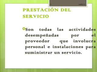 PRESTACIÓN DEL SERVICIO   Son todas las actividades desempeñadas por el proveedor  que involucra personal e instalaciones para suministrar un servicio. 14/02/12 
