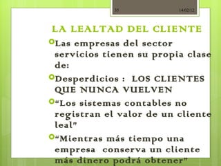 LA LEALTAD DEL CLIENTE Las empresas del sector servicios tienen su propia clase de: Desperdicios :  LOS CLIENTES QUE NUNCA VUELVEN “ Los sistemas contables no registran el valor de un cliente leal” “ Mientras más tiempo una empresa  conserva un cliente más dinero podrá obtener” 14/02/12 