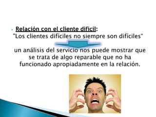 ⦁ Relación con el cliente difícil:
"Los clientes difíciles no siempre son difíciles“
un análisis del servicio nos puede mostrar que
se trata de algo reparable que no ha
funcionado apropiadamente en la relación.
 