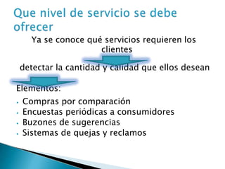 Ya se conoce qué servicios requieren los
clientes
detectar la cantidad y calidad que ellos desean
Elementos:
⦁ Compras por comparación
⦁ Encuestas periódicas a consumidores
⦁ Buzones de sugerencias
⦁ Sistemas de quejas y reclamos
 