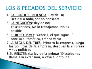 4. LA CONDESCENDENCIA: (ley del si)
Decir si a todo, ser no pensante
5. LA NEGACIÓN: (ley de no)
Discúlpenos, No lo trabajamos, No es
posible
6. EL ROBOTISMO: “Gracias, el que sigue…”
sonrisa automática, cráneo vacio
7.LA REGLA DEL TRES: Primero la empresa, luego
las políticas de la empresa, después la empresa
y sus políticas
8.EL REBOTE: (La ley de la pelota) “Discúlpenos
llame a la extensión, o vaya al dpto. de…
 