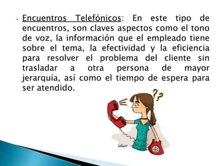 ⦁ Encuentros Telefónicos: En este tipo de
encuentros, son claves aspectos como el tono
de voz, la información que el empleado tiene
sobre el tema, la efectividad y la eficiencia
para resolver el problema del cliente sin
trasladar a otra persona de mayor
jerarquía, así como el tiempo de espera para
ser atendido.
 