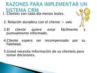 1. Clientes son cada día menos leales.
2. Relación duradera con el cliente: > valor
3.El cliente quiere estar fácilmente y
puntualmente informado.
4.Cliente espera ser recompensado por su
fidelidad.
5.Usted necesita información de su clientela para
tomar decisiones.
 